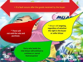 > If a fault occurs after the goods received by the buyer:




                                                 * Khiyar still ongoing,
                                                 regardless of whether
     * There will                                 the right is the buyer
not void the sale and                               or seller khiyar.
      purchase.




                    Party who holds the
                title khiyar still entitled to
                     continue or cancel
                       thetransaction.
 