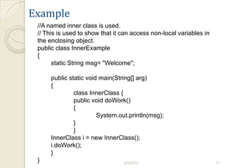Example
 //A named inner class is used.
 // This is used to show that it can access non-local variables in
 the enclosing object.
 public class InnerExample
 {
       static String msg= "Welcome";

      public static void main(String[] arg)
      {
               class InnerClass {
               public void doWork()
               {
                        System.out.println(msg);
               }
               }
      InnerClass i = new InnerClass();
      i.doWork();
      }
 }                               9/3/2012                            11
 