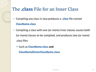 The .class File for an Inner Class
   Compiling any class in Java produces a .class file named
    ClassName.class

   Compiling a class with one (or more) inner classes causes both
    (or more) classes to be compiled, and produces two (or more)
    .class files

     Such as ClassName.class and
      ClassName$InnerClassName.class




                                   9/3/2012                          15
 