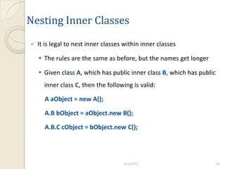 Nesting Inner Classes
   It is legal to nest inner classes within inner classes

     The rules are the same as before, but the names get longer

     Given class A, which has public inner class B, which has public
      inner class C, then the following is valid:

      A aObject = new A();

      A.B bObject = aObject.new B();

      A.B.C cObject = bObject.new C();




                                     9/3/2012                       16
 