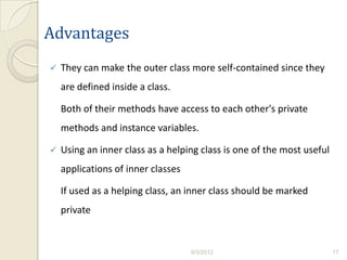 Advantages
   They can make the outer class more self-contained since they
    are defined inside a class.

    Both of their methods have access to each other's private
    methods and instance variables.

   Using an inner class as a helping class is one of the most useful
    applications of inner classes

    If used as a helping class, an inner class should be marked
    private


                                    9/3/2012                            17
 