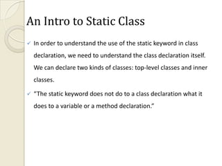An Intro to Static Class
   In order to understand the use of the static keyword in class
    declaration, we need to understand the class declaration itself.
    We can declare two kinds of classes: top-level classes and inner
    classes.

   “The static keyword does not do to a class declaration what it
    does to a variable or a method declaration.”
 