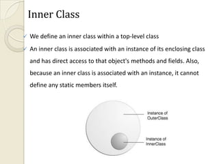 Inner Class
   We define an inner class within a top-level class
   An inner class is associated with an instance of its enclosing class
    and has direct access to that object's methods and fields. Also,
    because an inner class is associated with an instance, it cannot
    define any static members itself.
 