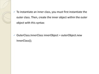    To instantiate an inner class, you must first instantiate the
    outer class. Then, create the inner object within the outer
    object with this syntax:



   OuterClass.InnerClass innerObject = outerObject.new
    InnerClass();
 