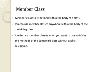 Member Class
   Member classes are defined within the body of a class.

   You can use member classes anywhere within the body of the
    containing class.

   You declare member classes when you want to use variables
    and methods of the containing class without explicit
    delegation.
 