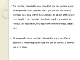    The member class is the only class that you can declare static.
    When you declare a member class, you can instantiate that
    member class only within the context of an object of the outer
    class in which this member class is declared. If you want to
    remove this restriction, you declare the member class a static
    class.



   When you declare a member class with a static modifier, it
    becomes a nested top-level class and can be used as a normal
    top-level class
 