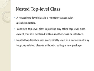 Nested Top-level Class
   A nested top-level class is a member classes with
    a static modifier.

   A nested top-level class is just like any other top-level class
    except that it is declared within another class or interface.

   Nested top-level classes are typically used as a convenient way
    to group related classes without creating a new package.
 