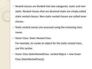    Nested classes are divided into two categories: static and non-
    static. Nested classes that are declared static are simply called
    static nested classes. Non-static nested classes are called inner
    classes.

   Static nested classes are accessed using the enclosing class
    name:

   Outer Class. Static Nested Class
    For example, to create an object for the static nested class,
    use this syntax:

   Outer Class.StaticNestedClass nested Object = new Outer
    Class.StaticNestedClass();
 