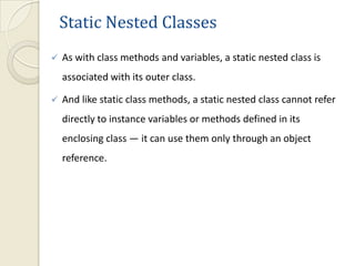 Static Nested Classes
   As with class methods and variables, a static nested class is
    associated with its outer class.

   And like static class methods, a static nested class cannot refer
    directly to instance variables or methods defined in its
    enclosing class — it can use them only through an object
    reference.
 