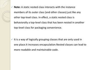    Note: A static nested class interacts with the instance
    members of its outer class (and other classes) just like any
    other top-level class. In effect, a static nested class is
    behaviorally a top-level class that has been nested in another
    top-level class for packaging convenience.



   It is a way of logically grouping classes that are only used in
    one place.It increases encapsulation.Nested classes can lead to
    more readable and maintainable code.
 