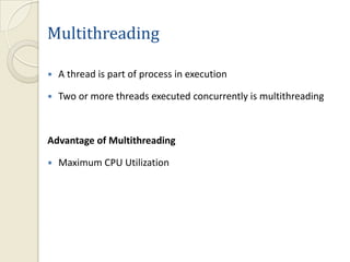 Multithreading

   A thread is part of process in execution

   Two or more threads executed concurrently is multithreading



Advantage of Multithreading

   Maximum CPU Utilization
 