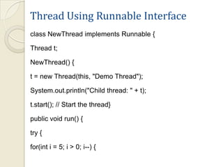 Thread Using Runnable Interface
class NewThread implements Runnable {

Thread t;

NewThread() {

t = new Thread(this, "Demo Thread");

System.out.println("Child thread: " + t);

t.start(); // Start the thread}

public void run() {

try {

for(int i = 5; i > 0; i--) {
 