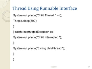 Thread Using Runnable Interface
System.out.println("Child Thread: " + i);
Thread.sleep(500);
}
} catch (InterruptedException e) {
System.out.println("Child interrupted.");
}
System.out.println("Exiting child thread.");
}
}

                               9/3/2012        37
 