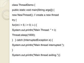 class ThreadDemo {
public static void main(String args[]) {
new NewThread(); // create a new thread
try {
for(int i = 5; i > 0; i--) {
System.out.println("Main Thread: " + i);
Thread.sleep(1000);
} } catch (InterruptedException e) {
System.out.println("Main thread interrupted.");
}
System.out.println("Main thread exiting.");}
 