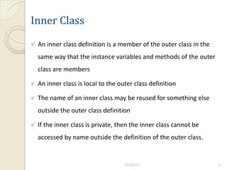 Inner Class
   An inner class definition is a member of the outer class in the
    same way that the instance variables and methods of the outer
    class are members

   An inner class is local to the outer class definition

   The name of an inner class may be reused for something else
    outside the outer class definition

   If the inner class is private, then the inner class cannot be
    accessed by name outside the definition of the outer class.


                                     9/3/2012                         4
 