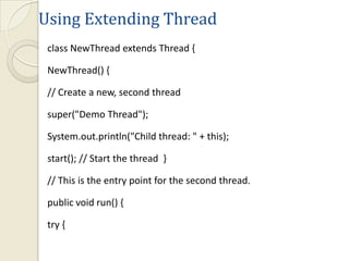 Using Extending Thread
 class NewThread extends Thread {

 NewThread() {

 // Create a new, second thread

 super("Demo Thread");

 System.out.println("Child thread: " + this);

 start(); // Start the thread }

 // This is the entry point for the second thread.

 public void run() {

 try {
 