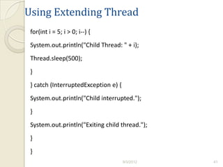 Using Extending Thread
 for(int i = 5; i > 0; i--) {
 System.out.println("Child Thread: " + i);
 Thread.sleep(500);
 }
 } catch (InterruptedException e) {
 System.out.println("Child interrupted.");
 }
 System.out.println("Exiting child thread.");
 }
 }
                                      9/3/2012   41
 