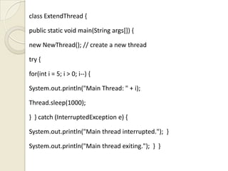class ExtendThread {

public static void main(String args[]) {

new NewThread(); // create a new thread

try {

for(int i = 5; i > 0; i--) {

System.out.println("Main Thread: " + i);

Thread.sleep(1000);

} } catch (InterruptedException e) {

System.out.println("Main thread interrupted."); }

System.out.println("Main thread exiting."); } }
 