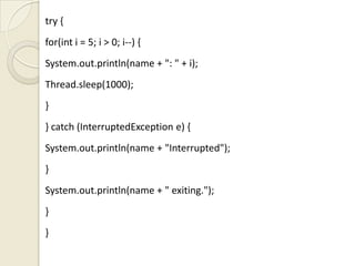 try {
for(int i = 5; i > 0; i--) {
System.out.println(name + ": " + i);
Thread.sleep(1000);
}
} catch (InterruptedException e) {
System.out.println(name + "Interrupted");
}
System.out.println(name + " exiting.");
}
}
 