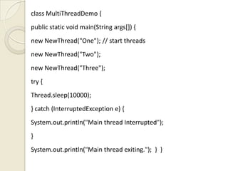 class MultiThreadDemo {
public static void main(String args[]) {
new NewThread("One"); // start threads
new NewThread("Two");
new NewThread("Three");
try {
Thread.sleep(10000);
} catch (InterruptedException e) {
System.out.println("Main thread Interrupted");
}
System.out.println("Main thread exiting."); } }
 