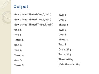 Output
New thread: Thread[One,5,main]     Two: 3
New thread: Thread[Two,5,main]     One: 2
New thread: Thread[Three,5,main]   Three: 2
One: 5                             Two: 2
Two: 5                             One: 1
Three: 5                           Three: 1
One: 4                             Two: 1

Two: 4                             One exiting.

Three: 4                           Two exiting.

One: 3                             Three exiting.

Three: 3                           Main thread exiting.
 