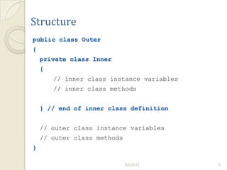 Structure
public class Outer
{
    private class Inner
    {
        // inner class instance variables
        // inner class methods


    } // end of inner class definition


    // outer class instance variables
    // outer class methods
}

                             9/3/2012       5
 
