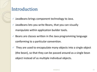 Introduction
   JavaBeans brings component technology to Java.

   JavaBeans lets you write Beans, that you can visually
    manipulate within application builder tools.

   Beans are classes written in the Java programming language
    conforming to a particular convention.

   They are used to encapsulate many objects into a single object
    (the bean), so that they can be passed around as a single bean
    object instead of as multiple individual objects.


                                    9/3/2012                         51
 