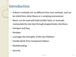 Introduction
   A Bean’s methods are no different than Java methods, and can
    be called from other Beans or a scripting environment
   Beans can be used with both builder tools, or manually
    manipulated by text tool through programmatic interfaces.
   Compact and Easy
   Portable
   Leverages the Strengths of the Java Platform
   Flexible Build-Time Component Editors

   Multithreading

   Security
                                  9/3/2012                         52
 