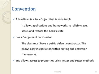 Convention
   A JavaBean is a Java Object that is serializable

         It allows applications and frameworks to reliably save,
         store, and restore the bean's state

   has a 0-argument constructor

         The class must have a public default constructor. This
         allows easy instantiation within editing and activation
         frameworks.

   and allows access to properties using getter and setter methods


                                     9/3/2012                         53
 