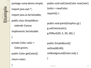 package sunw.demo.simple;      public void setColor(Color newColor)
Example
          import java.awt.*;             {color = newColor;
                                         repaint(); }
          import java.io.Serializable;

          public class SimpleBean
                                         public void paint(Graphics g) {
              extends Canvas
                                         g.setColor(color);
          implements Serializable
                                         g.fillRect(20, 5, 20, 30); }
          {

          private Color color =          public SimpleBean(){
              Color.green;               setSize(60,40);
          public Color getColor(){       setBackground(Color.red); }

          return color;                  }

          }                                  9/3/2012                      54
 