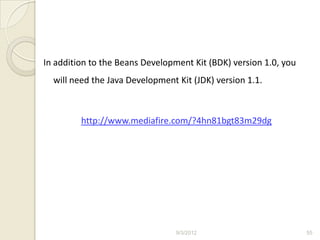 In addition to the Beans Development Kit (BDK) version 1.0, you
  will need the Java Development Kit (JDK) version 1.1.



         http://www.mediafire.com/?4hn81bgt83m29dg




                                 9/3/2012                         55
 