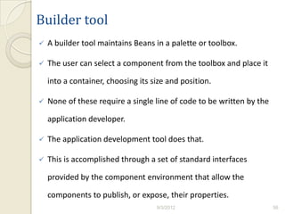 Builder tool
   A builder tool maintains Beans in a palette or toolbox.

   The user can select a component from the toolbox and place it

    into a container, choosing its size and position.

   None of these require a single line of code to be written by the

    application developer.

   The application development tool does that.

   This is accomplished through a set of standard interfaces

    provided by the component environment that allow the

    components to publish, or expose, their properties.
                                    9/3/2012                           56
 