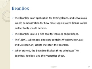 BeanBox
   The BeanBox is an application for testing Beans, and serves as a
    simple demonstration for how more sophisticated Beans−aware
    builder tools should behave.

   The BeanBox is also a nice tool for learning about Beans.

   The BDK1.1beanbox. directory contains Windows (run.bat)
    and Unix (run.sh) scripts that start the BeanBox.

   When started, the BeanBox displays three windows: The
    BeanBox, ToolBox, and the Properties sheet.


                                    9/3/2012                           57
 