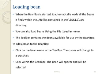 Loading bean
   When the BeanBox is started, it automatically loads all the Beans
    it finds within the JAR files contained in the BDK1.1jars
    directory.

   You can also load Beans Using the File|LoadJar menu.

   The ToolBox contains the Beans available for use by the BeanBox.

To add a Bean to the BeanBox

   Click on the bean name in the ToolBox. The cursor will change to
    a crosshair.

   Click within the BeanBox. The Bean will appear and will be
    selected.
                                     9/3/2012                          59
 