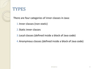 TYPES
There are four categories of inner classes in Java:

  1.Inner classes (non-static)

  2.Static inner classes

  3.Local classes (defined inside a block of Java code)

  4.Anonymous classes (defined inside a block of Java code)




                                  9/3/2012                    6
 