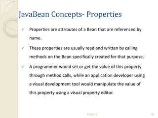JavaBean Concepts- Properties
   Properties are attributes of a Bean that are referenced by
    name.

   These properties are usually read and written by calling
    methods on the Bean specifically created for that purpose.

   A programmer would set or get the value of this property
    through method calls, while an application developer using
    a visual development tool would manipulate the value of
    this property using a visual property editor.



                                  9/3/2012                       60
 