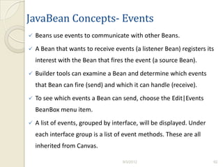 JavaBean Concepts- Events
   Beans use events to communicate with other Beans.
   A Bean that wants to receive events (a listener Bean) registers its
    interest with the Bean that fires the event (a source Bean).
   Builder tools can examine a Bean and determine which events
    that Bean can fire (send) and which it can handle (receive).
   To see which events a Bean can send, choose the Edit|Events
    BeanBox menu item.
   A list of events, grouped by interface, will be displayed. Under
    each interface group is a list of event methods. These are all
    inherited from Canvas.

                                    9/3/2012                           62
 