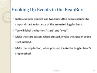 Hooking Up Events in the BeanBox
   In this example you will use two OurButton bean instances to
    stop and start an instance of the animated Juggler bean.

   You will label the buttons "start" and "stop";

   Make the start button, when pressed, invoke the Juggler bean’s
    start method.

   Make the stop button, when pressed, invoke the Juggler bean’s
    stop method.




                                    9/3/2012                         64
 