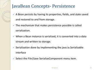 JavaBean Concepts- Persistence
   A Bean persists by having its properties, fields, and state saved
    and restored to and from storage.

   The mechanism that makes persistence possible is called
    serialization.

   When a Bean instance is serialized, it is converted into a data
    stream and written to storage.

   Serialization done by implementing the java.io.Serializable
    interface

   Select the File|Save SerializeComponent menu item.


                                     9/3/2012                           65
 