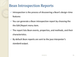 Bean Introspection Reports
   Introspection is the process of discovering a Bean’s design−time
    features

   You can generate a Bean introspection report by choosing the
    the Edit|Report menu item.

   The report lists Bean events, properties, and methods, and their
    characteristics.

   By default Bean reports are sent to the java interpreter’s
    standard output.



                                   9/3/2012                            66
 