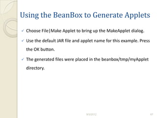 Using the BeanBox to Generate Applets
   Choose File|Make Applet to bring up the MakeApplet dialog.

   Use the default JAR file and applet name for this example. Press
    the OK button.

   The generated files were placed in the beanbox/tmp/myApplet
    directory.




                                   9/3/2012                            67
 