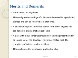 Merits and Demerits
   Write once, run anywhere.

   The configuration settings of a Bean can be saved in a persistent
    storage and can be restored at a later time.

   A Bean may register to receive events from other objects and
    can generate events that are sent to it.

   A class with a null constructor is subject to being instantiated in
    an invalid state. The developer might not realize that. The
    compiler can’t detect such a problem.

   This can be used in web based application also.

                                    9/3/2012                              68
 
