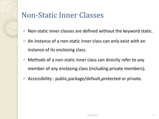 Non-Static Inner Classes
   Non-static inner classes are defined without the keyword static.

   An instance of a non-static inner class can only exist with an
    instance of its enclosing class.

   Methods of a non-static inner class can directly refer to any
    member of any enclosing class (including private members).

   Accessibility : public,package/default,protected or private.




                                       9/3/2012                        7
 