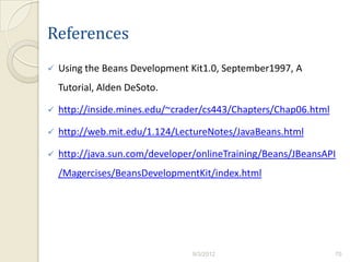 References
   Using the Beans Development Kit1.0, September1997, A
    Tutorial, Alden DeSoto.

   http://inside.mines.edu/~crader/cs443/Chapters/Chap06.html

   http://web.mit.edu/1.124/LectureNotes/JavaBeans.html

   http://java.sun.com/developer/onlineTraining/Beans/JBeansAPI
    /Magercises/BeansDevelopmentKit/index.html




                                 9/3/2012                        70
 