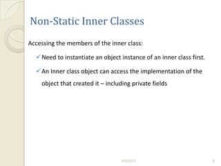 Non-Static Inner Classes
Accessing the members of the inner class:

  Need to instantiate an object instance of an inner class first.

  An Inner class object can access the implementation of the
    object that created it – including private fields




                                   9/3/2012                          8
 