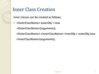 Inner Class Creation
Inner classes can be created as follows:
   <OuterClassName> outerObj = new
    <OuterClassName>(arguments);
    <OuterClassName>.<InnerClassName> innerObj = outerObj.new
    <InnerClassName>(arguments);




                                  9/3/2012                      9
 