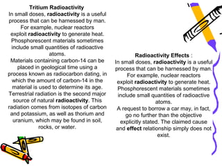 Tritium Radioactivity
In small doses, radioactivity is a useful
process that can be harnessed by man.
      For example, nuclear reactors
 exploit radioactivity to generate heat.
 Phosphorescent materials sometimes
  include small quantities of radioactive
                  atoms.                              Radioactivity Effects :
 Materials containing carbon-14 can be      In small doses, radioactivity is a useful
     placed in geological time using a      process that can be harnessed by man.
process known as radiocarbon dating, in           For example, nuclear reactors
  which the amount of carbon-14 in the       exploit radioactivity to generate heat.
  material is used to determine its age.     Phosphorescent materials sometimes
Terrestrial radiation is the second major     include small quantities of radioactive
   source of natural radioactivity. This                       atoms.
radiation comes from isotopes of carbon      A request to borrow a car may, in fact,
 and potassium, as well as thorium and           go no further than the objective
   uranium, which may be found in soil,        explicitly stated. The claimed cause
              rocks, or water.               and effect relationship simply does not
                                                                exist.
 