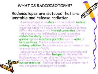 WHAT IS RADIOISOTOPES?

Radioisotopes are isotopes that are
unstable and release radiation.
    A radioisotopes is an atom with an unstable nucleus,
   characterized by excess energy available to be
   imparted either to a newly created radiation particle
   within the nucleus or via internal conversion. During
   this process, the radionuclide is said to undergo
   radioactive decay, resulting in the emission of 
   gamma ray and subatomic particles such as alpha or 
   beta particles. These emissions constitute 
   ionizing radiation. Radioisotopes occur naturally, or can
   be produced artificially.
    Radioisotopes are often referred to by chemists and
   physicists as radioactive isotopes or radionuclide.
   Radioisotopes with suitable half-lives play an important
   part in a number of technologies (for example, 
   nuclear medicine). Radioisotopes can also present both
   real and perceived dangers to health..
 