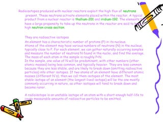 Radioisotopes produced with nuclear reactors exploit the high flux of neutrons
     present. These neutrons activate elements placed within the reactor. A typical
    product from a nuclear reactor is thallium-201 and iridium-192. The elements that
    have a large propensity to take up the neutrons in the reactor are said to have a
    high neutron cross-section.


    They are radioactive isotopes
    An element has a characteristic number of protons (P) in its nucleus. 
    Atoms of the element may have various numbers of neutrons (N) in the nucleus,
    typically close to P. For each element, we can gather naturally occurring samples
    and measure the number of neutrons N found in the nuclei, and find the average.
    The mass of each atom in the sample is roughly P+N. 
    In the sample, one value of N will be predominant, with other numbers (other
    atomic masses) being less common, and typically heavier. They are less common
    because they are less stable, and are likely to break down (emitting radioactive
    particles) into other isotopes. If two atoms of an element have different atomic
    masses (different N's), then we call them isotopes of the element. The most
    stable isotope of an element (the longest-lived isotope) will be the one mostly
    commonly occurring in nature, as other isotopes will tend to break down and
    become rarer. 

    A radioisotope is an unstable isotope of an atom with a short enough half-life to
    cause measurable amounts of radioactive particles to be emitted.
 