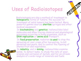 Uses of Radioisotopes
 Radioisotopes are also a method of treatment in 
 hemopoietic forms of tumors; the success for
 treatment of solid tumors has been limited. More
 powerful gamma sources sterilise syringes and other
 medical equipment.
 In biochemistry and genetics, radionuclides label
 molecules and allow tracing chemical and physiological
 processes occurring in living organisms, such as 
 DNA replication or amino acid transport.
 In food preservation, radiation is used to stop the
 sprouting of root crops after harvesting, to kill
 parasites and pests, and to control the ripening of
 stored fruit and vegetables.
 In industry, and in mining, radionuclides examine
 welds, to detect leaks, to study the rate of wear,
 erosion and corrosion of metals, and for on-stream
 analysis of a wide range of minerals and fuels.
 
